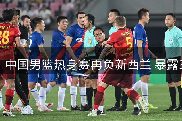 中国男篮热身赛再负新西兰 暴露三大致命短板