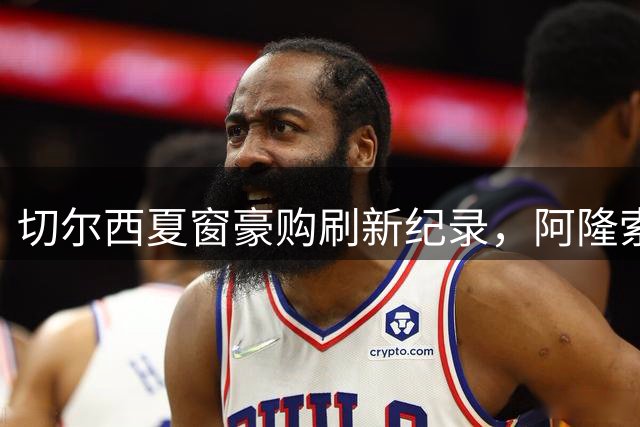 切尔西夏窗豪购刷新纪录，阿隆索领衔蓝军新时代