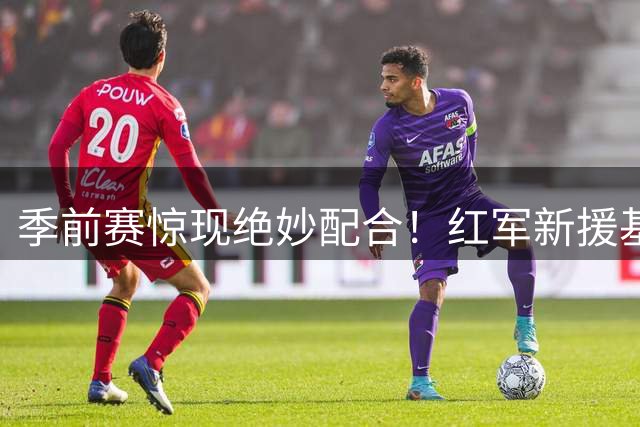 季前赛惊现绝妙配合！红军新援基耶萨小角度爆射锁定胜局