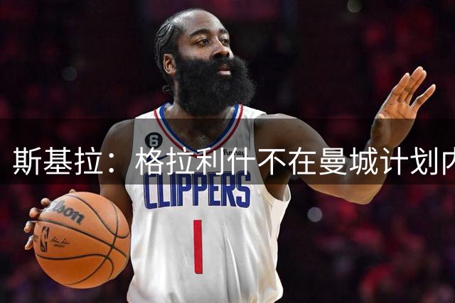 斯基拉：格拉利什不在曼城计划内，他本人倾向重返埃弗顿