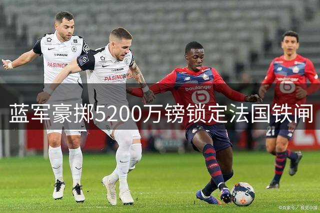 蓝军豪掷5200万镑锁定法国铁闸 拉克鲁瓦今日体检签约