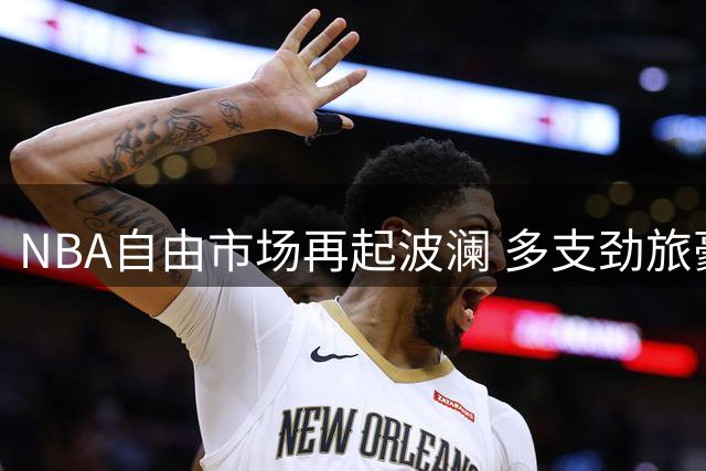 NBA自由市场再起波澜 多支劲旅豪掷千金补强阵容